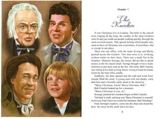 It was Christmas Eve in London. The bells in the church
were ringing all day long, the candles in the shop windows
were lit and you could see people walking quickly through the
snow-covered streets. That special feeling which people only
seem to have at Christmas was everywhere. Everywhere, that
is, except in one place.
There was one office, with the name Scrooge and Marley
painted across the window. Two men were in it, working,
without smiles on their faces. There was a small fire in the
fireplace. Ebenezer Scrooge, the owner, did not like to spend
money so the fire stayed small. Scrooge thought it was a waste
ofmoney to put more coal on the fire. His clerk, Bob Cratchit,
was sitting at his desk writing letters, trying to keep his hands
warm by the heat of his candle.
Suddenly, the door opened and the cold and wind from
outside filled the room. A young man with red cheeks, curly
dark hair and a friendly smile stood in the doorway.
"Merry Christmas, Uncle! Merry Christmas, Bob."
Bob Cratchit looked up for a moment.
"Merry Christmas to you, sir."
Scrooge pointed his crooked finger at Bob Cratchit.
"Get back to work, and keep your 'Merry Christmas' to yourself!
Asforyou, Fred, I have twowordsforChristmas: Bah! Humbug!"
Fred, Scrooge's nephew, came into the shop and closed the
door. He never let the smile leave his face.
5
Chapter 1
 