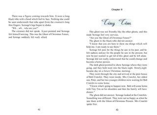There was a figure coming towards him. It wore a long
black robe with a hood which hid its face. Nothing else could
be seen underneath that robe apart from the creature's long
thin fingers. Scrooge's legs began to shake.
"Wh... wh... who are you?"
The creature did not speak. It just pointed and Scrooge
felt himself moving. This was the Ghost of Christmas Future,
and Scrooge suddenly felt really afraid.
42
This ghost was not friendly like the other ghosts, and this
made Scrooge feel very nervous.
"Are you the Ghost of Christmas Future?"
The ghost in the black robe did not answer.
"I know that you are here to show me things which will
help me. I am ready to see them."
Scrooge felt pain for the things he saw in his past, and he
felt sadness and joy for the people he saw in the present, but
now he just wanted to get rid of this ghost and be left alone.
Scrooge did not really understand that he could change and
become a better person.
The dark ghost pointed to show Scrooge where they were
going, and they both went into the black night. Slowly,night
became day on a future Christmas morning.
They went through the city and arrived at the poor house
of Bob Cratchit. They went inside. Mrs Cratchit, her oldest
son, Peter, and her two younger children were waiting for Bob
Cratchit to come home.
"I know what's going to happen now. Bob will come home
with Tiny Tim on his shoulders and then the family will have
dinner."
The ghost did not answer. Scrooge looked at the Cratchits.
Something was different. They were not as happy as when he
saw them with the Ghost of Christmas Present. Mrs Cratchit
spoke first.
43
Chapter 8
 