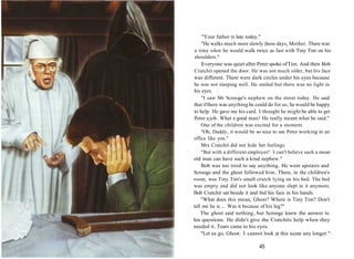 "Your father is late today."
"He walks much more slowly these days, Mother. There was
a time when he would walk twice as fast with Tiny Tim on his
shoulders."
Everyone was quiet after Peter spoke ofTim. And then Bob
Cratchit opened the door. He was not much older, but his face
was different. There were dark circles under his eyes because
he was not sleeping well. He smiled but there was no light in
his eyes.
"I saw Mr Scrooge's nephew on the street today. He said
that ifthere was anything he could do for us, he would be happy
to help. He gave me his card. I thought he might be able to get
Peter ajob. What a good man! He really meant what he said."
One of the children was excited for a moment.
"Oh, Daddy, it would be so nice to see Peter working in an
office like you."
Mrs Cratchit did not hide her feelings.
"But with a different employer! I can't believe such a mean
old man can have such a kind nephew."
Bob was too tired to say anything. He went upstairs and
Scrooge and the ghost followed him. There, in the children's
room, was Tiny Tim's small crutch lying on his bed. The bed
was empty and did not look like anyone slept in it anymore.
Bob Cratchit sat beside it and hid his face in his hands.
"What does this mean, Ghost? Where is Tiny Tim? Don't
tell me he is ... Was it because of his leg?"
The ghost said nothing, but Scrooge knew the answer to
his questions. He didn't give the Cratchits help when they
needed it. Tears came to his eyes.
"Let us go, Ghost. I cannot look at this scene any longer."
45
 