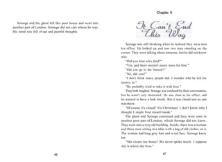 Scrooge and the ghost left this poor house and went into
another part of London. Scrooge did not care where he was.
His mind was full of sad and painful thoughts.
Scrooge was still thinking when he realised they were near
his office. He looked up and saw two men standing on the
corner. They were talking about someone, but he did not know
who.
"Did you hear who died?"
"Yes, and there weren't many tears for him."
"Did you go to the funeral?"
"No, did you?"
"I don't think many people did. I wonder who he left his
money to."
"He probably tried to take it with him."
They both laughed. Scrooge was confused by their conversation,
but he wasn't very interested. He was close to his office, and
he wanted to have a look inside. But it was closed and no one
wasthere.
"Of course it's closed! It's Christmas! I don't know why I
thought I might find myself inside."
The ghost and Scrooge continued and they were soon in
another poor part of London, which Scrooge did not know.
They went into a very old building. Inside, there was a woman
and three men sitting at a table with a bag of old clothes on it.
The woman had long grey hair and a red face. Scrooge knew
her.
"She cleans my house! We never spoke much. I suppose
this is where she lives."
47
46
Chapter 9
 