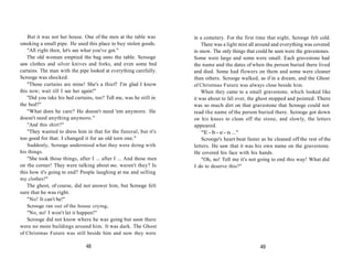 But it was not her house. One of the men at the table was
smoking a small pipe. He used this place to buy stolen goods.
"All right then, let's see what you've got."
The old woman emptied the bag onto the table. Scrooge
saw clothes and silver knives and forks, and even some bed
curtains. The man with the pipe looked at everything carefully.
Scrooge was shocked.
"Those curtains are mine! She's a thief! I'm glad I know
this now; wait till I see her again!"
"Did you take his bed curtains, too? Tell me, was he still in
the bed?"
"What does he care? He doesn't need 'em anymore. He
doesn't need anything anymore."
"And this shirt?"
"They wanted to dress him in that for the funeral, but it's
too good for that. I changed it for an old torn one."
Suddenly, Scrooge understood what they were doing with
his things.
"She took those things, after I ... after I ... And those men
on the corner! They were talking about me, weren't they? Is
this how it's going to end? People laughing at me and selling
my clothes?"
The ghost, of course, did not answer him, but Scrooge felt
sure that he was right.
"No! It can't be!"
Scrooge ran out of the house crying,
"No, no! I won't let it happen!"
Scrooge did not know where he was going but soon there
were no more buildings around him. It was dark. The Ghost
of Christmas Future was still beside him and now they were
48
in a cemetery. For the first time that night, Scrooge felt cold.
There was a light mist all around and everything was covered
in snow. The only things that could be seen were the gravestones.
Some were large and some were small. Each gravestone had
the name and the dates of when the person buried there lived
and died. Some had flowers on them and some were cleaner
than others. Scrooge walked, as if in a dream, and the Ghost
of Christmas Future was always close beside him.
When they came to a small gravestone, which looked like
it was about to fall over, the ghost stopped and pointed. There
was so much dirt on that gravestone that Scrooge could not
read the name of the person buried there. Scrooge got down
on his knees to clean off the stone, and slowly, the letters
appeared.
"E - b - e - n ..."
Scrooge's heart beat faster as he cleaned off the rest of the
letters. He saw that it was his own name on the gravestone.
He covered his face with his hands.
"Oh, no! Tell me it's not going to end this way! What did
I do to deserve this?"
49
 