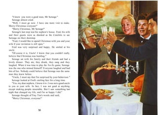 "I knew you were a good man, Mr Scrooge."
Scrooge almost cried.
"Well, I must go now. I have one more visit to make.
Merry Christmas everyone!"
"Merry Christmas, Mr Scrooge!"
Scrooge's last stop was his nephew's house. Fred, his wife
and their guests were as shocked as the Cratchits to see
Scrooge on their doorstep.
"Fred, I would like to spend Christmas with you and your
wife if your invitation is still open."
Fred was very surprised and happy. He smiled at his
uncle.
"Of course it is, Uncle! I knew that you couldn't really
believe that Christmas was humbug."
Scrooge sat with his family and their friends and had a
lovely dinner. They ate, they drank, they sang and they
laughed. When it was time to play the Yes-No game, Scrooge
was the one who mimed himself! Everyone laughed and had
lots of fun. Nobody could believe that Scrooge was the same
man they knew before.
"Uncle, I must say that I'm surprised by your behaviour."
Scrooge looked at Fred's smiling face for a long time.
"Yes, my dear nephew, I know it is. I was not a good uncle
to you or your wife. In fact, I was not good at anything
except making people miserable. But I saw something last
night that changed my life, and I'm so happy I did."
Scrooge thought of Tiny Tim's words and said,
"Merry Christmas, everyone!"
56
 