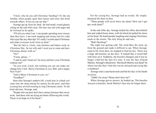 "Uncle, why do you call Christmas 'humbug'? It's the one
holiday when people open their hearts and truly feel kind
towards others. Even you can see that."
Scrooge got up from his desk. He had small, round glasses
sitting on the end of his nose. His face was red with anger and
he frowned as he spoke.
"I'll tell you what I see. I see people spending more money
than they have. I see work stopping and money lost for a day
that isjust like any other day! IfI could, I would cancel Christmas
and make everyone work twice as hard."
"But the fact is, Uncle, only butchers and bakers work on
Christmas Day. So my wife and I want you to come and have
Christmas dinner with us."
"No!"
"Uncle, please ..."
"I said no and I mean no! Go away and have your Christmas
without me!"
"As you wish, Uncle, but nothing you say can make me
change how I feel. Merry Christmas to you, Bob, and a happy
New Year!"
"And a Merry Christmas to you, sir."
"Goodbye!"
Soon after Scrooge's nephew left, a kind man in a black suit
came into the shop asking for money for the poor; and then
a young boy arrived wanting to sing Christmas carols. To the
kind old man, Scrooge said,
"People who are poor don't have money because they never
work. And those who are dying are better offleaving this world.
There is no hope in it for them."
For the young boy, Scrooge had no words. He simply
slammed the door on him.
"These people will never leave me alone! How can I get
any work done?"
At the end ofthe day, Scrooge locked the office door behind
him and walked home alone, with his black hat pulled far down
on his head. He heard people laughing and singing Christmas
carols in the streets. The only thing he said was,
"Bah! Humbug!"
The night was getting cold. The wind blew the snow up
from the ground and made it difficult to see. When Scrooge
came to his front door, he stopped to find his key. There was
a large old knocker on the door. It looked like a round ball
with lines on it. Suddenly, the knocker changed, and it was no
longer a ball but the face of a man. It was the face ofJacob
Marley, Scrooge's old partner. ButJacob Marley was dead! So
whose was this face? And why was he red-eyed and crying like
a madman?
Scrooge took a step backwards and hid his face in his hands
in terror.
"Ahhh! Go away! Please don't hurt me!"
When Scrooge got no answer, he looked up. The knocker
was just a knocker. Jacob Marley's face was no longer there.
8 9
 