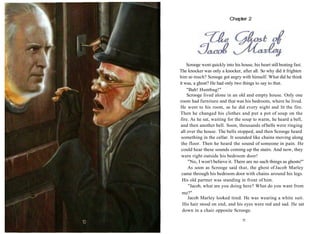 Scrooge went quickly into his house, his heart still beating fast.
The knocker was only a knocker, after all. So why did it frighten
him so much? Scrooge got angry with himself. What did he think
it was, a ghost? He had only two things to say to that.
"Bah! Humbug!"
Scrooge lived alone in an old and empty house. Only one
room had furniture and that was his bedroom, where he lived.
He went to his room, as he did every night and lit the fire.
Then he changed his clothes and put a pot of soup on the
fire. As he sat, waiting for the soup to warm, he heard a bell,
and then another bell. Soon, thousands ofbells were ringing
all over the house. The bells stopped, and then Scrooge heard
something in the cellar. It sounded like chains moving along
the floor. Then he heard the sound of someone in pain. He
could hear these sounds coming up the stairs. And now, they
were right outside his bedroom door!
"No, I won't believe it. There are no such things as ghosts!"
As soon as Scrooge said that, the ghost of Jacob Marley
came through his bedroom door with chains around his legs.
His old partner was standing in front of him.
"Jacob, what are you doing here? What do you want from
me?"
Jacob Marley looked tired. He was wearing a white suit.
His hair stood on end, and his eyes were red and sad. He sat
down in a chair opposite Scrooge.
11
Chapter 2
 