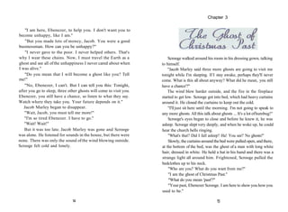 "I am here, Ebenezer, to help you. I don't want you to
become unhappy, like I am."
"But you made lots of money, Jacob. You were a good
businessman. How can you be unhappy?"
"I never gave to the poor. I never helped others. That's
why I wear these chains. Now, I must travel the Earth as a
ghost and see all ofthe unhappiness I never cared about when
I was alive."
"Do you mean that I will become a ghost like you? Tell
me!"
"No, Ebenezer, I can't. But I can tell you this: Tonight,
after you go to sleep, three other ghosts will come to visit you.
Ebenezer, you still have a chance, so listen to what they say.
Watch where they take you. Your future depends on it."
Jacob Marley began to disappear.
"Wait, Jacob, you must tell me more!"
"I'm so tired Ebenezer. I have to go."
"Wait! Wait!"
But it was too late. Jacob Marley was gone and Scrooge
was alone. He listened for sounds in the house, but there were
none. There was only the sound ofthe wind blowing outside.
Scrooge felt cold and lonely.
14
Scrooge walked around his room in his dressing gown, talking
to himself.
"Jacob Marley said three more ghosts are going to visit me
tonight while I'm sleeping. If I stay awake, perhaps they'll never
come. What is this all about anyway? What did he mean, you still
have a chance'?"
The wind blew harder outside, and the fire in the fireplace
started to get low. Scrooge got into bed, which had heavy curtains
around it. He closed the curtains to keep out the cold.
"I'lljust sit here until the morning. I'm not going to speak to
any more ghosts. All this talk about ghosts ... It's a lot ofhumbug!"
Scrooge's eyes began to close and before he knew it, he was
asleep. Scrooge slept very deeply, and when he woke up, he could
hear the church bells ringing.
"What's that? Did I fall asleep? Ha! You see? No ghosts!"
Slowly, the curtains around thebed were pulled open, and there,
at the bottom of the bed, was the ghost of a man with long white
hair, dressed in white. He held a hat in his hand and there was a
strange light all around him. Frightened, Scrooge pulled the
bedclothes up to his neck.
"Who are you? What do you want from me?"
"I am the ghost of Christmas Past."
"What do you mean 'past'?"
"Your past, Ebenezer Scrooge. I am here to show you how you
used to be."
15
Chapter 3
 