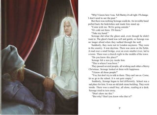 "Why? I know how I was. Tell Marley it's all right. I'll change.
I don't need to see the past."
But there was nothing Scrooge could do. An invisible hand
pulled back the bedclothes and made him stand up.
"Come with me. We're going outside."
"It's cold out there. I'll freeze."
"Take my hand."
Scrooge did what the ghost said, even though he didn't
want to. The ghost's hand was soft and gentle, so Scrooge was
no longer afraid when they walked through the wall.
Suddenly, they were not in London anymore. They were
in the country. It was daytime. There was snow on the fields.
A road over a small bridge, over an even smaller river, led to
a town. There was a church right in the middle of the town.
"Do you know this place?"
Scrooge felt a new joy inside him.
"This is where I was born."
They passed several people, all wishing each other a Merry
Christmas. Scrooge looked at them with happiness.
"I know all these people!"
"Yes, but don't try to talk to them. They can't see us. Come,
let us go to the school. It is not quite empty."
Suddenly, Scrooge began to feel differently. School was a
sad place for him. It was an old dark stone building. They went
inside. There was a small boy, all alone, reading at a desk.
Scrooge tried to turn away.
"Don't show me this."
"But why? Don't you know who that is?"
17
 