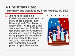 A Christmas Carol
(Summary and activities by Fran Roberts, M. Ed.)
 It’s hard to imagine a
Christmas season without the
story of old Scrooge, Bah
Humbug! and “God bless us,
every one.” At the time this
story was written (1843), the
generous spirit of Christmas
charity was scant in England.
Many people did not believe
in generosity to the poor.
Instead, they believed the
poor somehow brought
poverty upon themselves.
* * * * * *
 