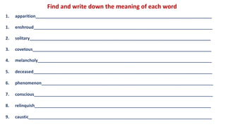 Find and write down the meaning of each word
1. apparition___________________________________________________________________________
1. enshroud____________________________________________________________________________
2. solitary_____________________________________________________________________________
3. covetous____________________________________________________________________________
4. melancholy__________________________________________________________________________
5. deceased____________________________________________________________________________
6. phenomenon_________________________________________________________________________
7. conscious____________________________________________________________________________
8. relinquish___________________________________________________________________________
9. caustic______________________________________________________________________________
 