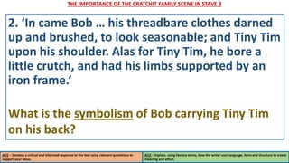 THE IMPORTANCE OF THE CRATCHIT FAMILY SCENE IN STAVE 3
AO1 – Develop a critical and informed response to the text using relevant quotations to
support your ideas.
AO2 – Explain, using literary terms, how the writer uses language, form and structure to create
meaning and effect.
2. ‘In came Bob … his threadbare clothes darned
up and brushed, to look seasonable; and Tiny Tim
upon his shoulder. Alas for Tiny Tim, he bore a
little crutch, and had his limbs supported by an
iron frame.‘
What is the symbolism of Bob carrying Tiny Tim
on his back?
 