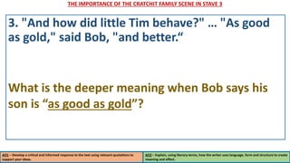 THE IMPORTANCE OF THE CRATCHIT FAMILY SCENE IN STAVE 3
AO1 – Develop a critical and informed response to the text using relevant quotations to
support your ideas.
AO2 – Explain, using literary terms, how the writer uses language, form and structure to create
meaning and effect.
3. "And how did little Tim behave?" … "As good
as gold," said Bob, "and better.“
What is the deeper meaning when Bob says his
son is “as good as gold”?
 
