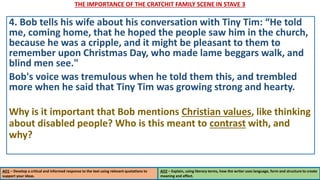 THE IMPORTANCE OF THE CRATCHIT FAMILY SCENE IN STAVE 3
AO1 – Develop a critical and informed response to the text using relevant quotations to
support your ideas.
AO2 – Explain, using literary terms, how the writer uses language, form and structure to create
meaning and effect.
4. Bob tells his wife about his conversation with Tiny Tim: “He told
me, coming home, that he hoped the people saw him in the church,
because he was a cripple, and it might be pleasant to them to
remember upon Christmas Day, who made lame beggars walk, and
blind men see."
Bob's voice was tremulous when he told them this, and trembled
more when he said that Tiny Tim was growing strong and hearty.
Why is it important that Bob mentions Christian values, like thinking
about disabled people? Who is this meant to contrast with, and
why?
 