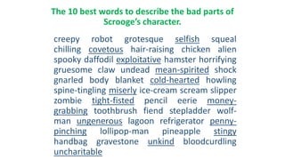 The 10 best words to describe the bad parts of
Scrooge’s character.
creepy robot grotesque selfish squeal
chilling covetous hair-raising chicken alien
spooky daffodil exploitative hamster horrifying
gruesome claw undead mean-spirited shock
gnarled body blanket cold-hearted howling
spine-tingling miserly ice-cream scream slipper
zombie tight-fisted pencil eerie money-
grabbing toothbrush fiend stepladder wolf-
man ungenerous lagoon refrigerator penny-
pinching lollipop-man pineapple stingy
handbag gravestone unkind bloodcurdling
uncharitable
 