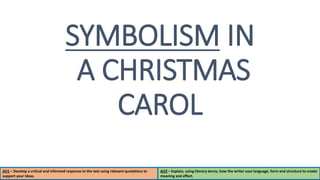AO1 – Develop a critical and informed response to the text using relevant quotations to
support your ideas.
AO2 – Explain, using literary terms, how the writer uses language, form and structure to create
meaning and effect.
SYMBOLISM IN
A CHRISTMAS
CAROL
 