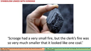 SYMBOLISM LINKED WITH SCROOGE
AO1 – Develop a critical and informed response to the text using relevant quotations to
support your ideas.
AO2 – Explain, using literary terms, how the writer uses language, form and structure to create
meaning and effect.
‘Scrooge had a very small fire, but the clerk’s fire was
so very much smaller that it looked like one coal.’
 