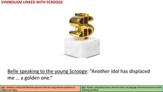 SYMBOLISM LINKED WITH SCROOGE
AO1 – Develop a critical and informed response to the text using relevant quotations to
support your ideas.
AO2 – Explain, using literary terms, how the writer uses language, form and structure to create
meaning and effect.
Belle speaking to the young Scrooge: “Another idol has displaced
me … a golden one.”
 