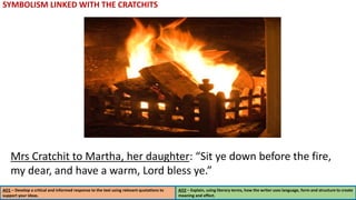 AO1 – Develop a critical and informed response to the text using relevant quotations to
support your ideas.
AO2 – Explain, using literary terms, how the writer uses language, form and structure to create
meaning and effect.
SYMBOLISM LINKED WITH THE CRATCHITS
Mrs Cratchit to Martha, her daughter: “Sit ye down before the fire,
my dear, and have a warm, Lord bless ye.”
 