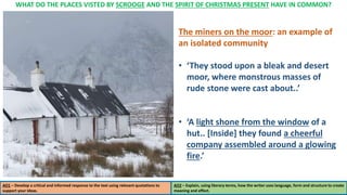 WHAT DO THE PLACES VISTED BY SCROOGE AND THE SPIRIT OF CHRISTMAS PRESENT HAVE IN COMMON?
AO1 – Develop a critical and informed response to the text using relevant quotations to
support your ideas.
AO2 – Explain, using literary terms, how the writer uses language, form and structure to create
meaning and effect.
The miners on the moor: an example of
an isolated community
• ‘They stood upon a bleak and desert
moor, where monstrous masses of
rude stone were cast about..’
• ‘A light shone from the window of a
hut.. [Inside] they found a cheerful
company assembled around a glowing
fire.’
 