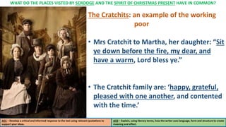 WHAT DO THE PLACES VISTED BY SCROOGE AND THE SPIRIT OF CHRISTMAS PRESENT HAVE IN COMMON?
AO1 – Develop a critical and informed response to the text using relevant quotations to
support your ideas.
AO2 – Explain, using literary terms, how the writer uses language, form and structure to create
meaning and effect.
The Cratchits: an example of the working
poor
• Mrs Cratchit to Martha, her daughter: “Sit
ye down before the fire, my dear, and
have a warm, Lord bless ye.”
• The Cratchit family are: ‘happy, grateful,
pleased with one another, and contented
with the time.’
 