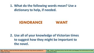 1. What do the following words mean? Use a
dictionary to help, if needed.
2. Use all of your knowledge of Victorian times
to suggest how they might be important to
the novel.
IGNORANCE WANT
AO1 – Develop a critical and informed response to the text using relevant quotations to
support your ideas.
AO2 – Explain, using literary terms, how the writer uses language, form and structure to create
meaning and effect.
 