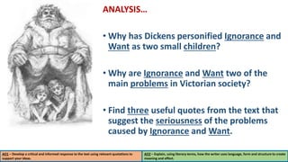 ANALYSIS…
• Why has Dickens personified Ignorance and
Want as two small children?
• Why are Ignorance and Want two of the
main problems in Victorian society?
• Find three useful quotes from the text that
suggest the seriousness of the problems
caused by Ignorance and Want.
AO1 – Develop a critical and informed response to the text using relevant quotations to
support your ideas.
AO2 – Explain, using literary terms, how the writer uses language, form and structure to create
meaning and effect.
 