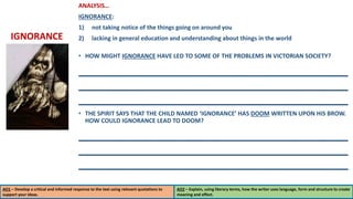 ANALYSIS…
IGNORANCE:
1) not taking notice of the things going on around you
2) lacking in general education and understanding about things in the world
• HOW MIGHT IGNORANCE HAVE LED TO SOME OF THE PROBLEMS IN VICTORIAN SOCIETY?
_________________________________________
_________________________________________
_________________________________________
• THE SPIRIT SAYS THAT THE CHILD NAMED ‘IGNORANCE’ HAS DOOM WRITTEN UPON HIS BROW.
HOW COULD IGNORANCE LEAD TO DOOM?
_________________________________________
_________________________________________
_________________________________________
AO1 – Develop a critical and informed response to the text using relevant quotations to
support your ideas.
AO2 – Explain, using literary terms, how the writer uses language, form and structure to create
meaning and effect.
IGNORANCE
 