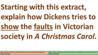 AO1 – Develop a critical and informed response to the text using relevant quotations to
support your ideas.
AO2 – Explain, using literary terms, how the writer uses language, form and structure to create
meaning and effect.
Starting with this extract,
explain how Dickens tries to
show the faults in Victorian
society in A Christmas Carol.
 