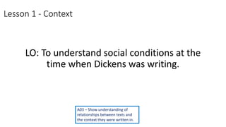 Lesson 1 - Context
LO: To understand social conditions at the
time when Dickens was writing.
A03 – Show understanding of
relationships between texts and
the context they were written in.
 