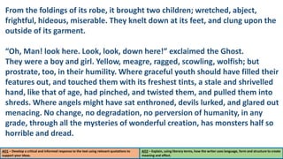 AO1 – Develop a critical and informed response to the text using relevant quotations to
support your ideas.
AO2 – Explain, using literary terms, how the writer uses language, form and structure to create
meaning and effect.
From the foldings of its robe, it brought two children; wretched, abject,
frightful, hideous, miserable. They knelt down at its feet, and clung upon the
outside of its garment.
“Oh, Man! look here. Look, look, down here!” exclaimed the Ghost.
They were a boy and girl. Yellow, meagre, ragged, scowling, wolfish; but
prostrate, too, in their humility. Where graceful youth should have filled their
features out, and touched them with its freshest tints, a stale and shrivelled
hand, like that of age, had pinched, and twisted them, and pulled them into
shreds. Where angels might have sat enthroned, devils lurked, and glared out
menacing. No change, no degradation, no perversion of humanity, in any
grade, through all the mysteries of wonderful creation, has monsters half so
horrible and dread.
 