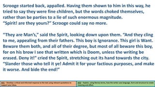AO1 – Develop a critical and informed response to the text using relevant quotations to
support your ideas.
AO2 – Explain, using literary terms, how the writer uses language, form and structure to create
meaning and effect.
Scrooge started back, appalled. Having them shown to him in this way, he
tried to say they were fine children, but the words choked themselves,
rather than be parties to a lie of such enormous magnitude.
“Spirit! are they yours?” Scrooge could say no more.
“They are Man’s,” said the Spirit, looking down upon them. “And they cling
to me, appealing from their fathers. This boy is Ignorance. This girl is Want.
Beware them both, and all of their degree, but most of all beware this boy,
for on his brow I see that written which is Doom, unless the writing be
erased. Deny it!” cried the Spirit, stretching out its hand towards the city.
“Slander those who tell it ye! Admit it for your factious purposes, and make
it worse. And bide the end!”
 