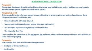 HOW TO RESPOND TO THE QUESTION
Paragraph 1
Choose two short parts describing the children that show how bad Victorian society had become, and explain
what those two quotes suggest about Victorian society.
Paragraphs 2 and 3
At the start of the story, Scrooge stands for everything that is wrong in Victorian society. Explain what these
things tell us about Victorian society:
• How Bob Cratchit is treated at work
• Scrooge’s attitude towards other people (the poor and charity)
• The problems experienced by families like the Cratchits
• The future for Tiny Tim
(Try to explain the symbolism of the oyster and fire and what it tells us about Scrooge’s faults – and the faults of
some Victorian people.)
Paragraph 4
How does Dickens offer a solution to these problems:
• the Spirit of Christmas Present
• the Cratchits
 