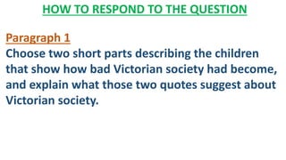 HOW TO RESPOND TO THE QUESTION
Paragraph 1
Choose two short parts describing the children
that show how bad Victorian society had become,
and explain what those two quotes suggest about
Victorian society.
 