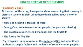 HOW TO RESPOND TO THE QUESTION
Paragraphs 2 and 3
At the start of the story, Scrooge stands for everything that is wrong in
Victorian society. Explain what these things tell us about Victorian
society:
• How Bob Cratchit is treated at work
• Scrooge’s attitude towards other people (the poor and charity)
• The problems experienced by families like the Cratchits
• The future for Tiny Tim
(Try to explain the symbolism of the oyster and fire and what it tells
us about Scrooge’s faults – and the faults of some Victorian people.)
 