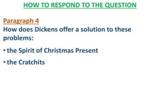 HOW TO RESPOND TO THE QUESTION
Paragraph 4
How does Dickens offer a solution to these
problems:
• the Spirit of Christmas Present
• the Cratchits
 