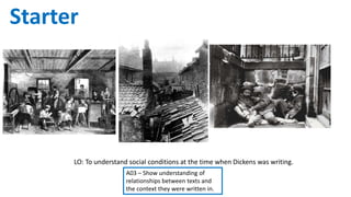 LO: To understand social conditions at the time when Dickens was writing.
A03 – Show understanding of
relationships between texts and
the context they were written in.
Starter What can you tell from these images about life in
the 19th Century?
 
