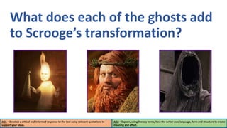 What does each of the ghosts add
to Scrooge’s transformation?
AO1 – Develop a critical and informed response to the text using relevant quotations to
support your ideas.
AO2 – Explain, using literary terms, how the writer uses language, form and structure to create
meaning and effect.
 