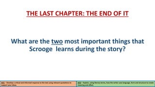 AO1 – Develop a critical and informed response to the text using relevant quotations to
support your ideas.
AO2 – Explain, using literary terms, how the writer uses language, form and structure to create
meaning and effect.
THE LAST CHAPTER: THE END OF IT
What are the two most important things that
Scrooge learns during the story?
 