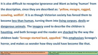 AO1 – Develop a critical and informed response to the text using relevant quotations to
support your ideas.
AO2 – Explain, using literary terms, how the writer uses language, form and structure to create
meaning and effect.
It is also difficult to recognise Ignorance and Want as being ‘human’ from
the description, since they are described as: ‘yellow, meagre, ragged,
scowling, wolfish’. It is as though Victorian society has forced them to
become less than human, turning them into living corpses, devils or
dangerous animals. The imagery used to describe the children is
haunting, and both Scrooge and the reader are shocked by the way the
children look: ‘Scrooge started back, appalled.’ This emphasises Scrooge’s
horror, and makes us wonder how they could have become like that.
 