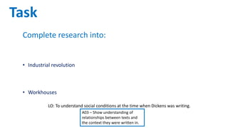 LO: To understand social conditions at the time when Dickens was writing.
A03 – Show understanding of
relationships between texts and
the context they were written in.
Task
Complete research into:
• Difference in living conditions for the rich and the poor
• Industrial revolution
• Dickens as a social reformer
• Workhouses
Split into eight groups. Create a poster and presentation about
what you have researched regarding life in the 19th Century.
 