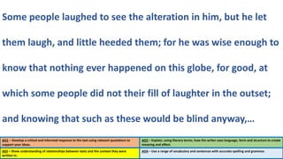 AO1 – Develop a critical and informed response to the text using relevant quotations to
support your ideas.
AO2 – Explain, using literary terms, how the writer uses language, form and structure to create
meaning and effect.
Some people laughed to see the alteration in him, but he let
them laugh, and little heeded them; for he was wise enough to
know that nothing ever happened on this globe, for good, at
which some people did not their fill of laughter in the outset;
and knowing that such as these would be blind anyway,…
A03 – Show understanding of relationships between texts and the context they were
written in.
AO4 – Use a range of vocabulary and sentences with accurate spelling and grammar.
 