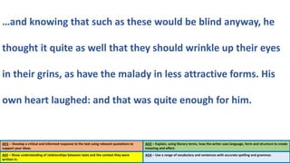 AO1 – Develop a critical and informed response to the text using relevant quotations to
support your ideas.
AO2 – Explain, using literary terms, how the writer uses language, form and structure to create
meaning and effect.
…and knowing that such as these would be blind anyway, he
thought it quite as well that they should wrinkle up their eyes
in their grins, as have the malady in less attractive forms. His
own heart laughed: and that was quite enough for him.
A03 – Show understanding of relationships between texts and the context they were
written in.
AO4 – Use a range of vocabulary and sentences with accurate spelling and grammar.
 