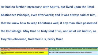 AO1 – Develop a critical and informed response to the text using relevant quotations to
support your ideas.
AO2 – Explain, using literary terms, how the writer uses language, form and structure to create
meaning and effect.
He had no further intercourse with Spirits, but lived upon the Total
Abstinence Principle, ever afterwards; and it was always said of him,
that he knew how to keep Christmas well, if any man alive possessed
the knowledge. May that be truly said of us, and all of us! And so, as
Tiny Tim observed, God Bless Us, Every One!
A03 – Show understanding of relationships between texts and the context they were
written in.
AO4 – Use a range of vocabulary and sentences with accurate spelling and grammar.
 