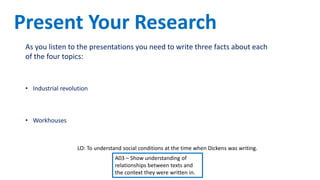 LO: To understand social conditions at the time when Dickens was writing.
A03 – Show understanding of
relationships between texts and
the context they were written in.
As you listen to the presentations you need to write three facts about each
of the four topics:
• Difference in living conditions for the rich and the poor
• Industrial revolution
• Dickens as a social reformer
• Workhouses
Present Your Research
 