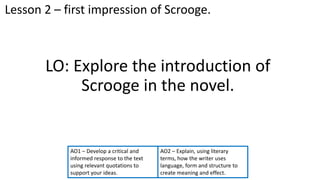 LO: Explore the introduction of
Scrooge in the novel.
AO2 – Explain, using literary
terms, how the writer uses
language, form and structure to
create meaning and effect.
Lesson 2 – first impression of Scrooge.
AO1 – Develop a critical and
informed response to the text
using relevant quotations to
support your ideas.
 