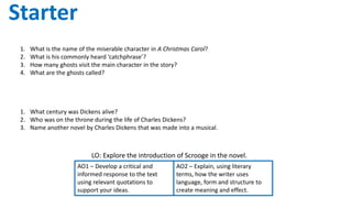 LO: Explore the introduction of Scrooge in the novel.
AO2 – Explain, using literary
terms, how the writer uses
language, form and structure to
create meaning and effect.
Starter
AO1 – Develop a critical and
informed response to the text
using relevant quotations to
support your ideas.
How much do you know about A Christmas Carol?
1. What is the name of the miserable character in A Christmas Carol?
2. What is his commonly heard ‘catchphrase’?
3. How many ghosts visit the main character in the story?
4. What are the ghosts called?
How much do you know about Charles Dickens?
1. What century was Dickens alive?
2. Who was on the throne during the life of Charles Dickens?
3. Name another novel by Charles Dickens that was made into a musical.
 