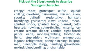 Pick out the 5 best words to describe
Scrooge’s character.
creepy; robot; grotesque; selfish; squeal;
chilling; covetous; hair-raising; chicken; alien;
spooky; daffodil; exploitative; hamster;
horrifying; gruesome; claw; undead; mean-
spirited; shock; gnarled; body; blanket; cold-
hearted; howling; spine-tingling; miserly; ice-
cream; scream; slipper; zombie; tight-fisted;
pencil; eerie; money-grabbing; toothbrush;
fiend; stepladder; wolf-man; ungenerous;
lagoon; refrigerator; penny-pinching; lollipop-
man; pineapple; stingy; handbag; gravestone;
unkind; bloodcurdling; uncharitable
 