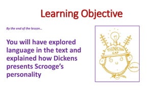 Learning Objective
By the end of the lesson…
You will have explored
language in the text and
explained how Dickens
presents Scrooge’s
personality
 