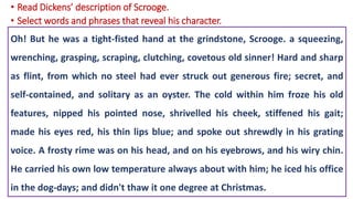 Oh! But he was a tight-fisted hand at the grindstone, Scrooge. a squeezing,
wrenching, grasping, scraping, clutching, covetous old sinner! Hard and sharp
as flint, from which no steel had ever struck out generous fire; secret, and
self-contained, and solitary as an oyster. The cold within him froze his old
features, nipped his pointed nose, shrivelled his cheek, stiffened his gait;
made his eyes red, his thin lips blue; and spoke out shrewdly in his grating
voice. A frosty rime was on his head, and on his eyebrows, and his wiry chin.
He carried his own low temperature always about with him; he iced his office
in the dog-days; and didn't thaw it one degree at Christmas.
• Read Dickens’ description of Scrooge.
• Select words and phrases that reveal his character.
 
