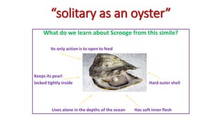 “solitary as an oyster”
What do we learn about Scrooge from this simile?
Its only action is to open to feed
Keeps its pearl
locked tightly inside Hard outer shell
Lives alone in the depths of the ocean Has soft inner flesh
 