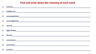 Find and write down the meaning of each word
1. miserly______________________________________________________________________________
1. indifferent___________________________________________________________________________
2. unsympathetic________________________________________________________________________
3. curmudgeonly________________________________________________________________________
4. cynical______________________________________________________________________________
5. tight-fisted__________________________________________________________________________
6. dismal______________________________________________________________________________
7. conscience___________________________________________________________________________
8. conceited___________________________________________________________________________
9. sombre______________________________________________________________________________
 