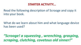 STARTER ACTIVITY...
Read the following description of Scrooge and copy it
into your book.
What do we learn about him and what language device
has been used?
“Scrooge! a squeezing , wrenching, grasping,
scraping, clutching, covetous old sinner!”
 